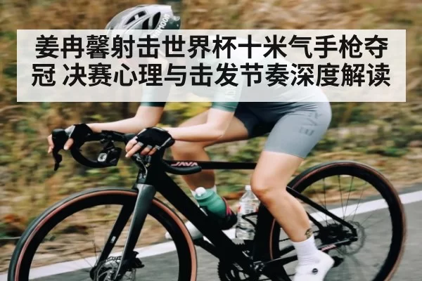 姜冉馨射击世界杯十米气手枪夺冠 决赛心理与击发节奏深度解读