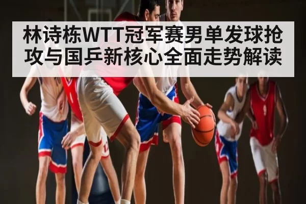 林诗栋WTT冠军赛男单发球抢攻与国乒新核心全面走势解读